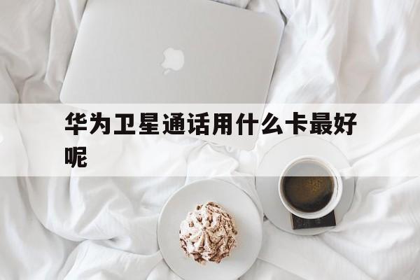 华为卫星通话用什么卡最好呢 华为卫星通话用什么卡最好呢