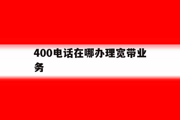 400电话在哪办理宽带业务 400电话在哪办理宽带业务