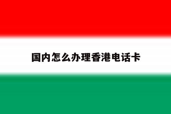 国内怎么办理香港电话卡 国内怎么办理香港电话卡