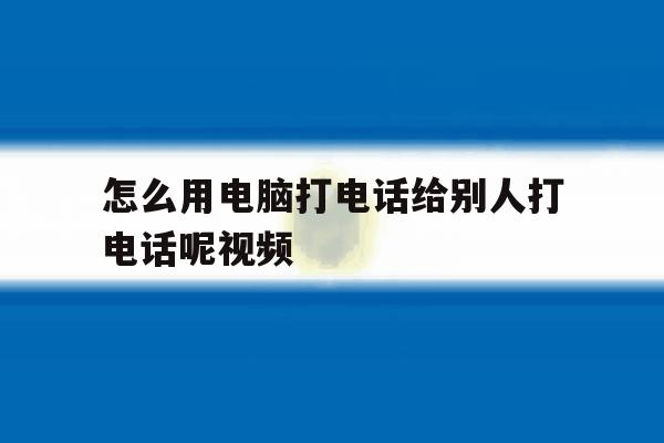 怎么用电脑打电话给别人打电话呢视频 怎么用电脑打电话给别人打电话呢视频