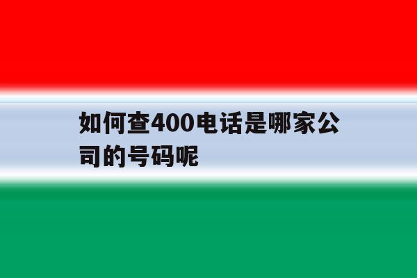 如何查400电话是哪家公司的号码呢的简单介绍 如何查400电话是哪家公司的号码呢的简单介绍