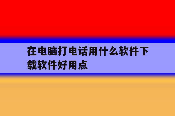 关于在电脑打电话用什么软件下载软件好用点的信息 关于在电脑打电话用什么软件下载软件好用点的信息