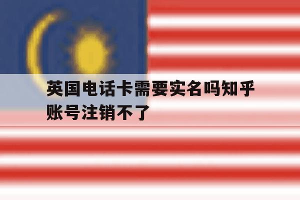 英国电话卡需要实名吗知乎账号注销不了 英国电话卡需要实名吗知乎账号注销不了