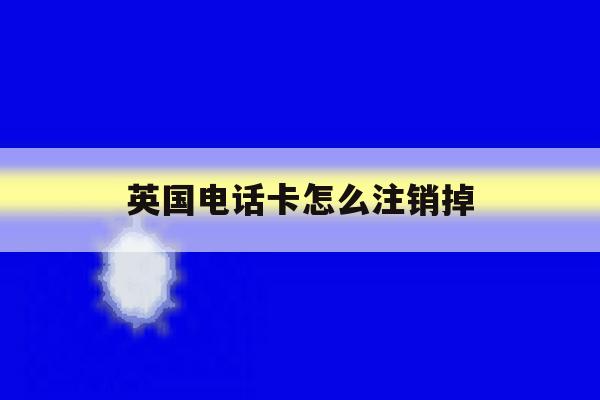 英国电话卡怎么注销掉 英国电话卡怎么注销掉