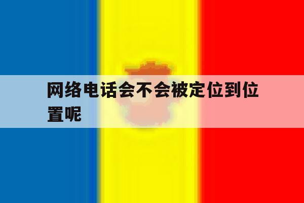 网络电话会不会被定位到位置呢 网络电话会不会被定位到位置呢