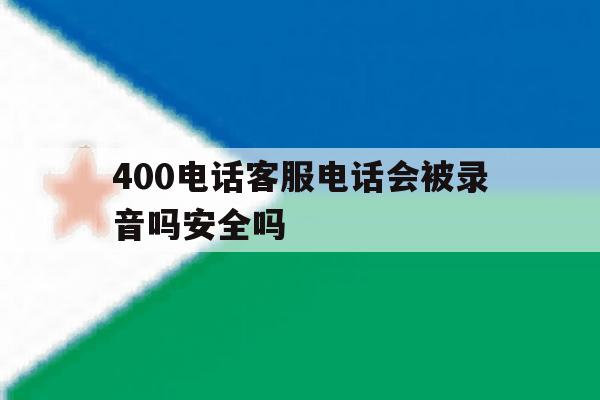 400电话客服电话会被录音吗安全吗 400电话客服电话会被录音吗安全吗
