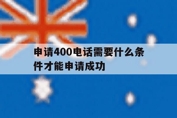 申请400电话需要什么条件才能申请成功 申请400电话需要什么条件才能申请成功