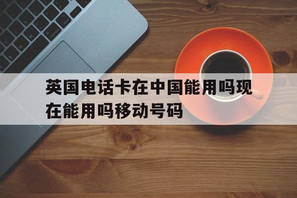英国电话卡在中国能用吗现在能用吗移动号码的简单介绍 英国电话卡在中国能用吗现在能用吗移动号码的简单介绍