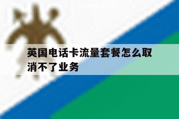 英国电话卡流量套餐怎么取消不了业务 英国电话卡流量套餐怎么取消不了业务