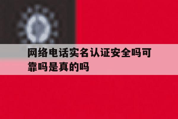 网络电话实名认证安全吗可靠吗是真的吗 网络电话实名认证安全吗可靠吗是真的吗