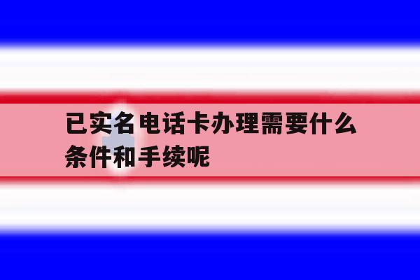 包含已实名电话卡办理需要什么条件和手续呢的词条 包含已实名电话卡办理需要什么条件和手续呢的词条