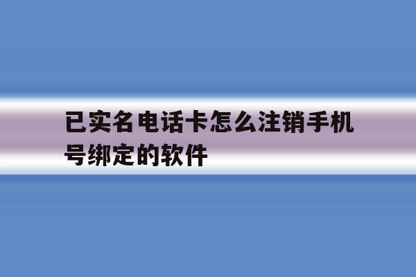 已实名电话卡怎么注销手机号绑定的软件的简单介绍 已实名电话卡怎么注销手机号绑定的软件的简单介绍
