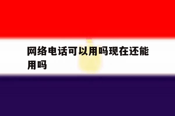 网络电话可以用吗现在还能用吗 网络电话可以用吗现在还能用吗