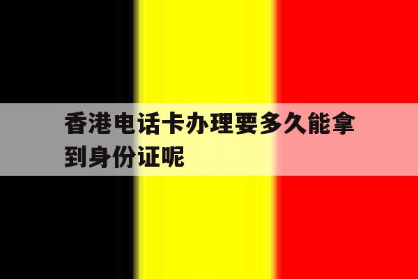 关于香港电话卡办理要多久能拿到身份证呢的信息 关于香港电话卡办理要多久能拿到身份证呢的信息
