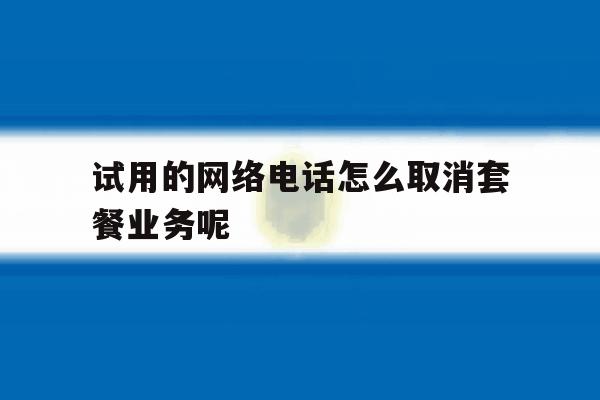 试用的网络电话怎么取消套餐业务呢 试用的网络电话怎么取消套餐业务呢