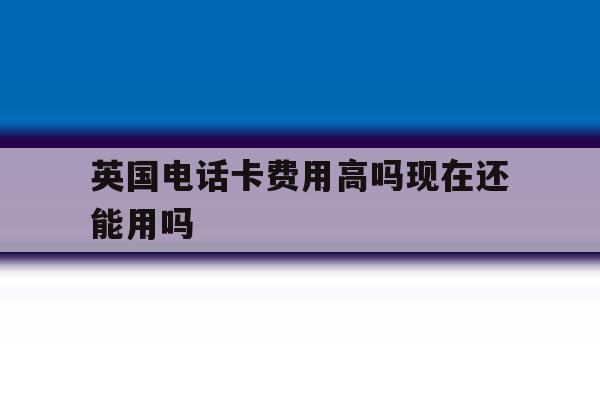 英国电话卡费用高吗现在还能用吗 英国电话卡费用高吗现在还能用吗
